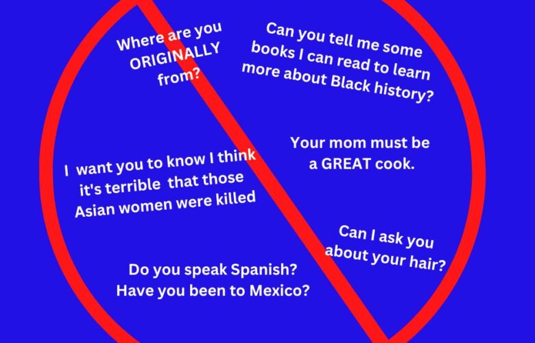 A big "No" symbol over the following questions: Where are you ORIGINALLY from? Can I ask you about your hair? I want you to know I think it's terrible that those Asian women were killed. Can you tell me some books I can read to learn more about Black history? Do you speak Spanish? Have you been to Mexico?